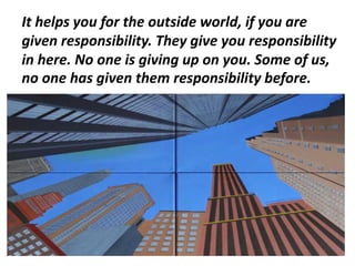 It helps you for the outside world, if you are
given responsibility. They give you responsibility
in here. No one is giving up on you. Some of us,
no one has given them responsibility before.
 
