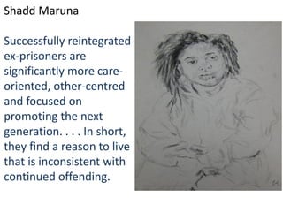 Shadd Maruna
Successfully reintegrated
ex-prisoners are
significantly more care-
oriented, other-centred
and focused on
promoting the next
generation. . . . In short,
they find a reason to live
that is inconsistent with
continued offending.
 