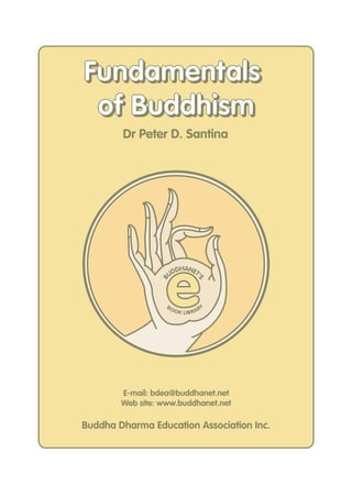 Fundamentals
 of Buddhism
        Dr Peter D. Santina




                   e
                       DHANET
                     UD      '
                 B



                                   S




                   BO                   Y
                        O K LIB R A R




        E-mail: bdea@buddhanet.net
        Web site: www.buddhanet.net

Buddha Dharma Education Association Inc.
 