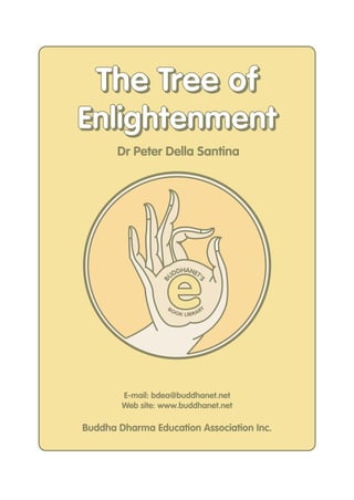 The Tree of
Enlightenment
       Dr Peter Della Santina




                   e
                       DHANET
                     UD      '
                 B



                                   S




                   BO                   Y
                        O K LIB R A R




        E-mail: bdea@buddhanet.net
        Web site: www.buddhanet.net

Buddha Dharma Education Association Inc.
 