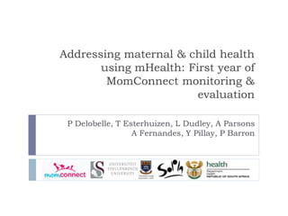 Addressing maternal & child health
using mHealth: First year of
MomConnect monitoring &
evaluation
P Delobelle, T Esterhuizen, L Dudley, A Parsons
A Fernandes, Y Pillay, P Barron
 