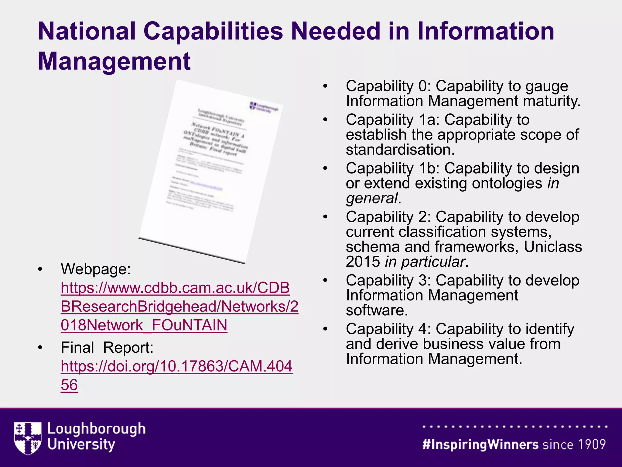 • Webpage:
https://www.cdbb.cam.ac.uk/CDB
BResearchBridgehead/Networks/2
018Network_FOuNTAIN
• Final Report:
https://doi.org/10.17863/CAM.404
56
• Capability 0: Capability to gauge
Information Management maturity.
• Capability 1a: Capability to
establish the appropriate scope of
standardisation.
• Capability 1b: Capability to design
or extend existing ontologies in
general.
• Capability 2: Capability to develop
current classification systems,
schema and frameworks, Uniclass
2015 in particular.
• Capability 3: Capability to develop
Information Management
software.
• Capability 4: Capability to identify
and derive business value from
Information Management.
National Capabilities Needed in Information
Management
 