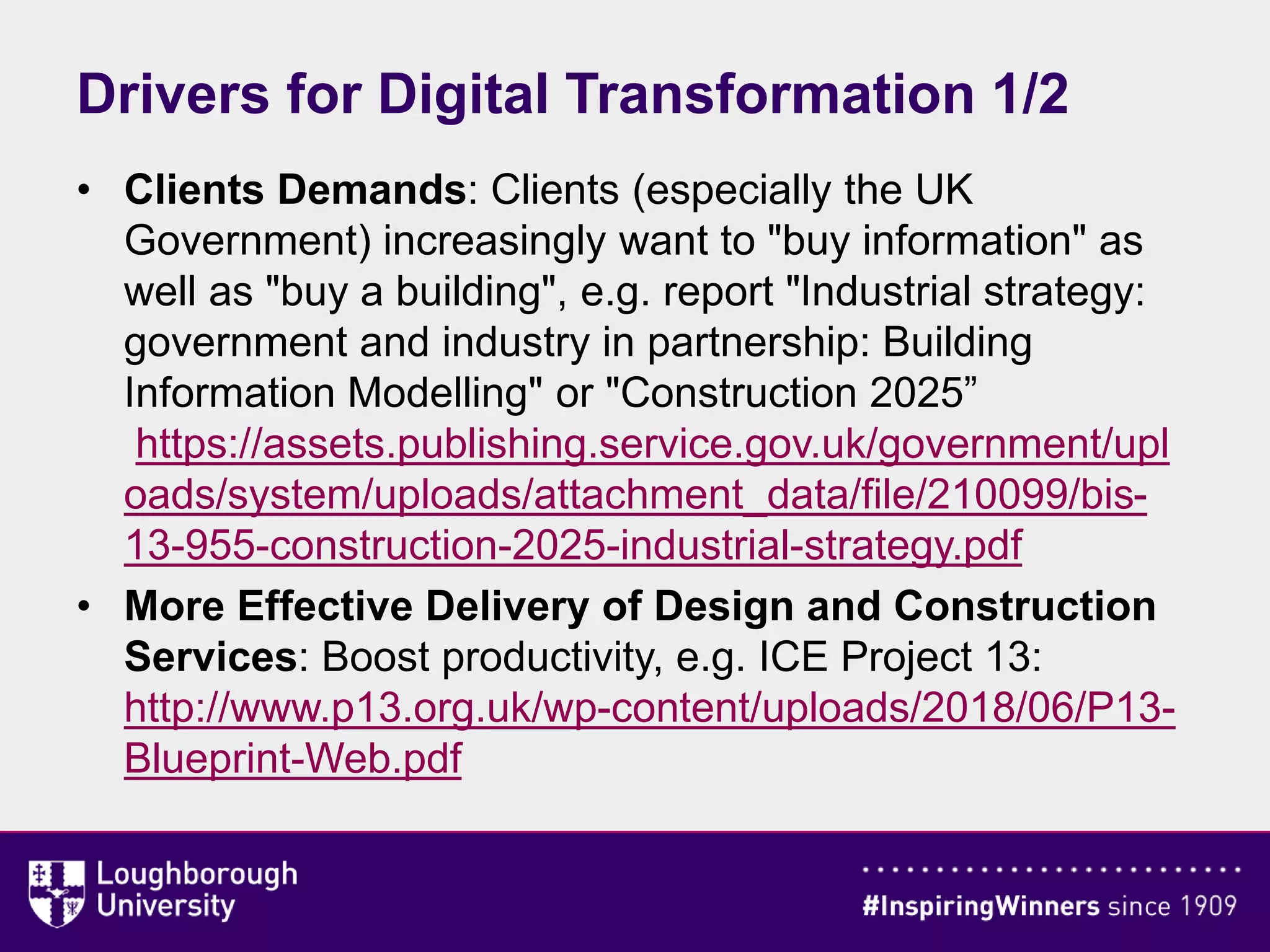 Drivers for Digital Transformation 1/2
• Clients Demands: Clients (especially the UK
Government) increasingly want to "buy information" as
well as "buy a building", e.g. report "Industrial strategy:
government and industry in partnership: Building
Information Modelling" or "Construction 2025”
https://assets.publishing.service.gov.uk/government/upl
oads/system/uploads/attachment_data/file/210099/bis-
13-955-construction-2025-industrial-strategy.pdf
• More Effective Delivery of Design and Construction
Services: Boost productivity, e.g. ICE Project 13:
http://www.p13.org.uk/wp-content/uploads/2018/06/P13-
Blueprint-Web.pdf
 