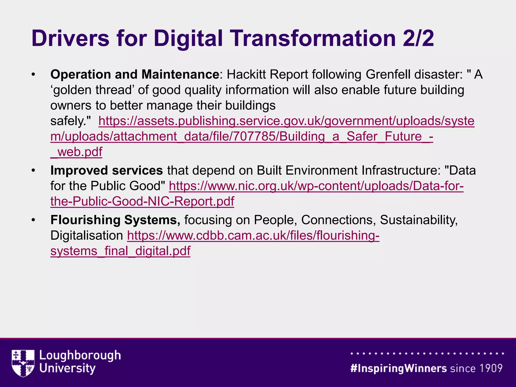 Drivers for Digital Transformation 2/2
• Operation and Maintenance: Hackitt Report following Grenfell disaster: " A
‘golden thread’ of good quality information will also enable future building
owners to better manage their buildings
safely." https://assets.publishing.service.gov.uk/government/uploads/syste
m/uploads/attachment_data/file/707785/Building_a_Safer_Future_-
_web.pdf
• Improved services that depend on Built Environment Infrastructure: "Data
for the Public Good" https://www.nic.org.uk/wp-content/uploads/Data-for-
the-Public-Good-NIC-Report.pdf
• Flourishing Systems, focusing on People, Connections, Sustainability,
Digitalisation https://www.cdbb.cam.ac.uk/files/flourishing-
systems_final_digital.pdf
 