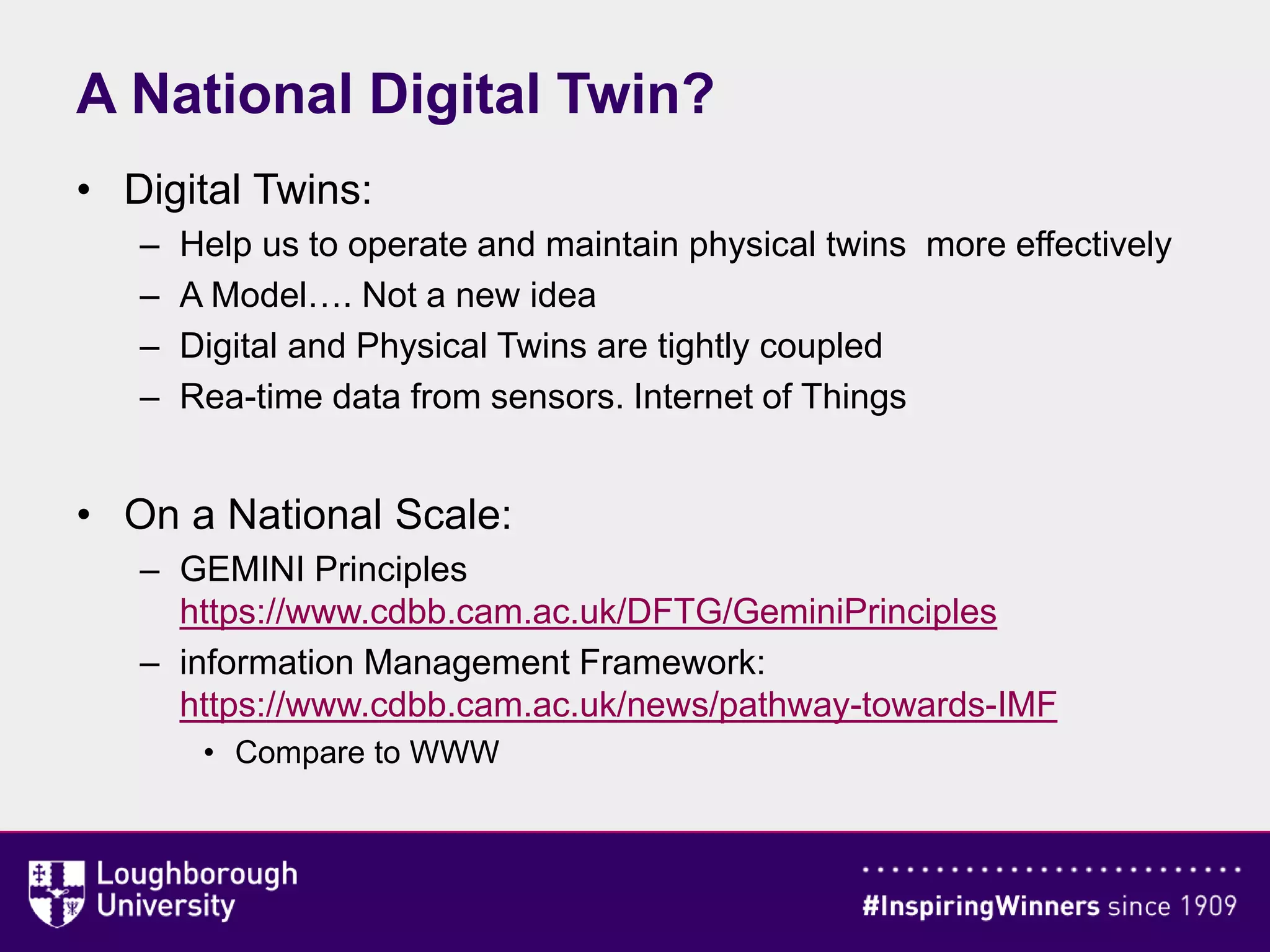 A National Digital Twin?
• Digital Twins:
– Help us to operate and maintain physical twins more effectively
– A Model…. Not a new idea
– Digital and Physical Twins are tightly coupled
– Rea-time data from sensors. Internet of Things
• On a National Scale:
– GEMINI Principles
https://www.cdbb.cam.ac.uk/DFTG/GeminiPrinciples
– information Management Framework:
https://www.cdbb.cam.ac.uk/news/pathway-towards-IMF
• Compare to WWW
 