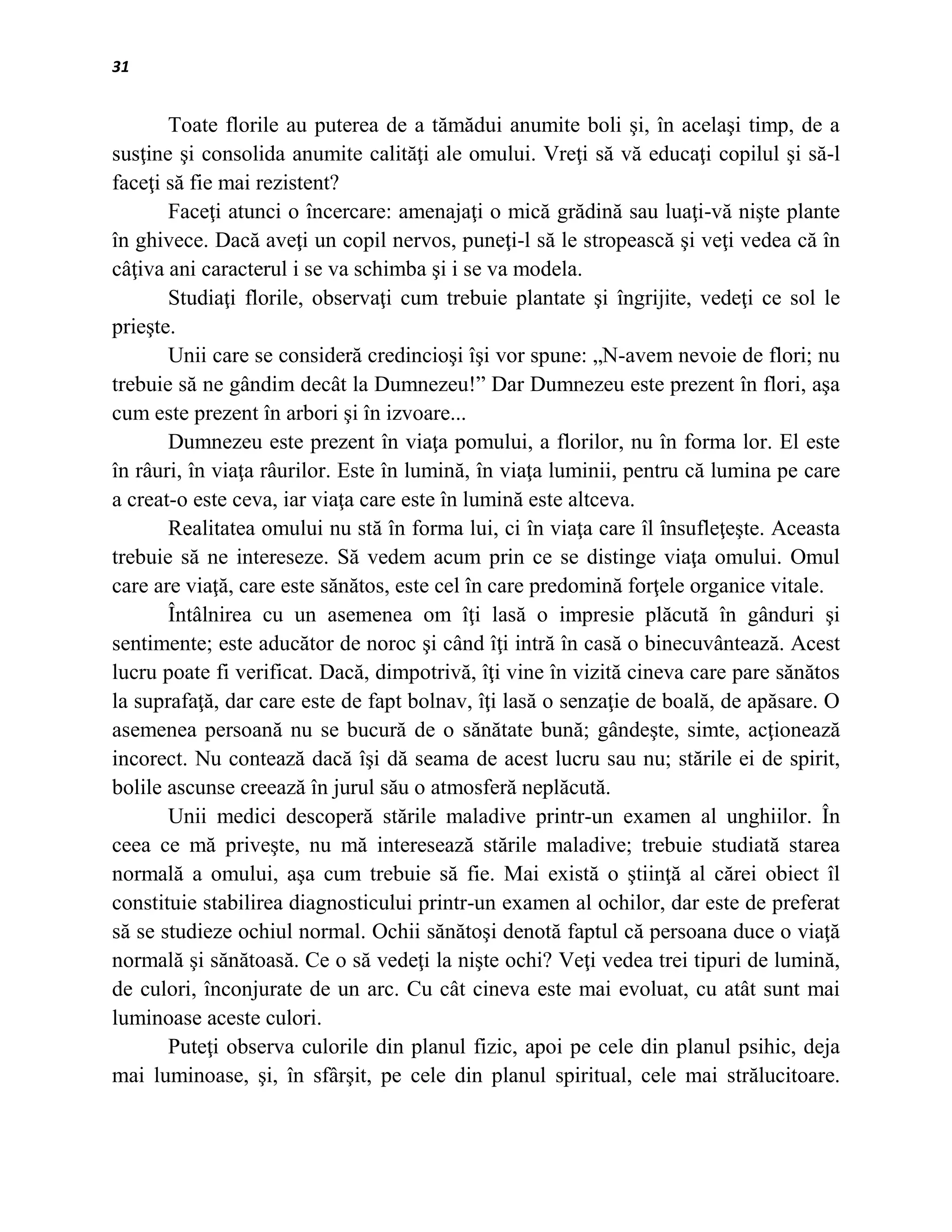 31


       Toate florile au puterea de a tămădui anumite boli şi, în acelaşi timp, de a
susţine şi consolida anumite calităţi ale omului. Vreţi să vă educaţi copilul şi să-l
faceţi să fie mai rezistent?
       Faceţi atunci o încercare: amenajaţi o mică grădină sau luaţi-vă nişte plante
în ghivece. Dacă aveţi un copil nervos, puneţi-l să le stropească şi veţi vedea că în
câţiva ani caracterul i se va schimba şi i se va modela.
       Studiaţi florile, observaţi cum trebuie plantate şi îngrijite, vedeţi ce sol le
prieşte.
       Unii care se consideră credincioşi îşi vor spune: „N-avem nevoie de flori; nu
trebuie să ne gândim decât la Dumnezeu!” Dar Dumnezeu este prezent în flori, aşa
cum este prezent în arbori şi în izvoare...
       Dumnezeu este prezent în viaţa pomului, a florilor, nu în forma lor. El este
în râuri, în viaţa râurilor. Este în lumină, în viaţa luminii, pentru că lumina pe care
a creat-o este ceva, iar viaţa care este în lumină este altceva.
       Realitatea omului nu stă în forma lui, ci în viaţa care îl însufleţeşte. Aceasta
trebuie să ne intereseze. Să vedem acum prin ce se distinge viaţa omului. Omul
care are viaţă, care este sănătos, este cel în care predomină forţele organice vitale.
       Întâlnirea cu un asemenea om îţi lasă o impresie plăcută în gânduri şi
sentimente; este aducător de noroc şi când îţi intră în casă o binecuvântează. Acest
lucru poate fi verificat. Dacă, dimpotrivă, îţi vine în vizită cineva care pare sănătos
la suprafaţă, dar care este de fapt bolnav, îţi lasă o senzaţie de boală, de apăsare. O
asemenea persoană nu se bucură de o sănătate bună; gândeşte, simte, acţionează
incorect. Nu contează dacă îşi dă seama de acest lucru sau nu; stările ei de spirit,
bolile ascunse creează în jurul său o atmosferă neplăcută.
       Unii medici descoperă stările maladive printr-un examen al unghiilor. În
ceea ce mă priveşte, nu mă interesează stările maladive; trebuie studiată starea
normală a omului, aşa cum trebuie să fie. Mai există o ştiinţă al cărei obiect îl
constituie stabilirea diagnosticului printr-un examen al ochilor, dar este de preferat
să se studieze ochiul normal. Ochii sănătoşi denotă faptul că persoana duce o viaţă
normală şi sănătoasă. Ce o să vedeţi la nişte ochi? Veţi vedea trei tipuri de lumină,
de culori, înconjurate de un arc. Cu cât cineva este mai evoluat, cu atât sunt mai
luminoase aceste culori.
       Puteţi observa culorile din planul fizic, apoi pe cele din planul psihic, deja
mai luminoase, şi, în sfârşit, pe cele din planul spiritual, cele mai strălucitoare.
 