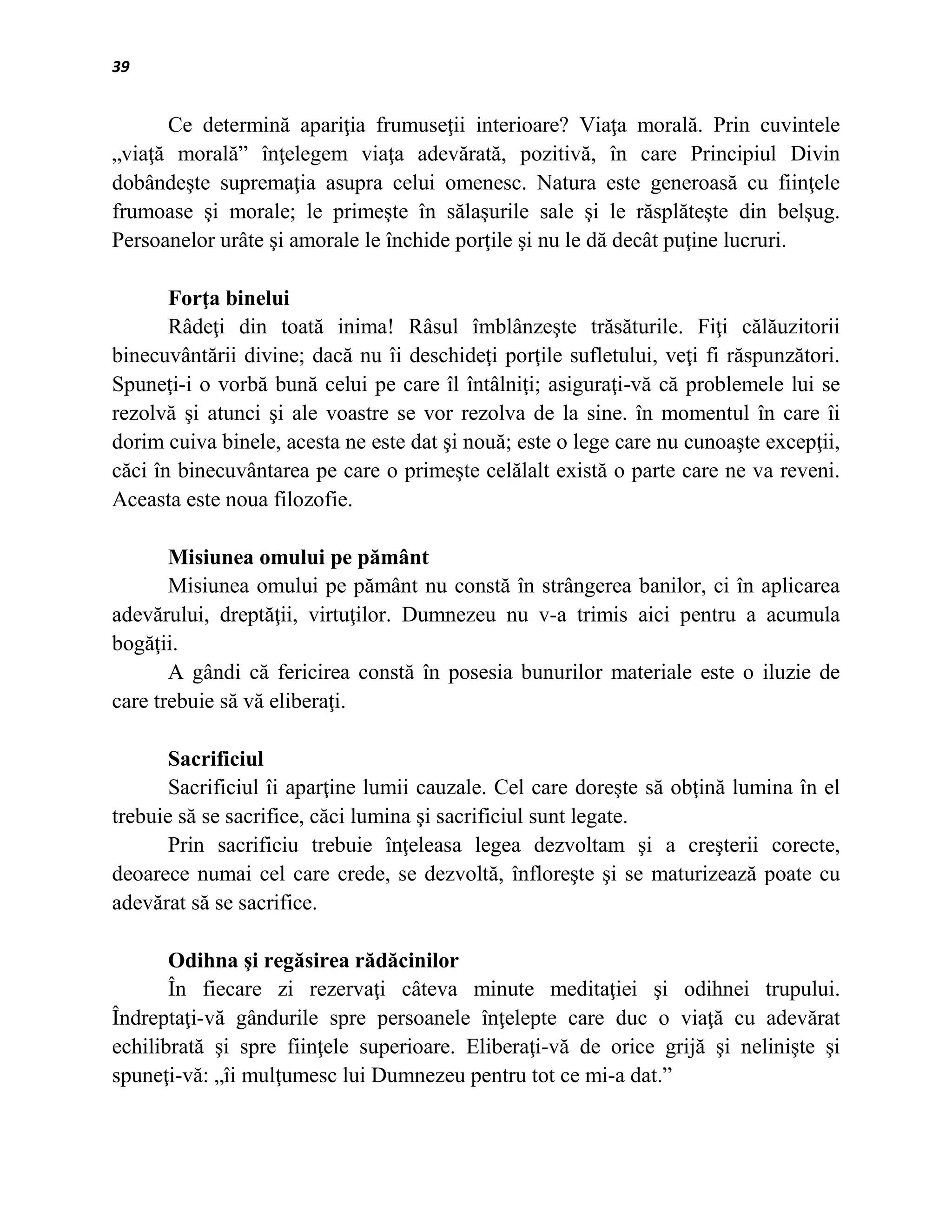 39


      Ce determină apariţia frumuseţii interioare? Viaţa morală. Prin cuvintele
„viaţă morală” înţelegem viaţa adevărată, pozitivă, în care Principiul Divin
dobândeşte supremaţia asupra celui omenesc. Natura este generoasă cu fiinţele
frumoase şi morale; le primeşte în sălaşurile sale şi le răsplăteşte din belşug.
Persoanelor urâte şi amorale le închide porţile şi nu le dă decât puţine lucruri.

       Forţa binelui
       Râdeţi din toată inima! Râsul îmblânzeşte trăsăturile. Fiţi călăuzitorii
binecuvântării divine; dacă nu îi deschideţi porţile sufletului, veţi fi răspunzători.
Spuneţi-i o vorbă bună celui pe care îl întâlniţi; asiguraţi-vă că problemele lui se
rezolvă şi atunci şi ale voastre se vor rezolva de la sine. în momentul în care îi
dorim cuiva binele, acesta ne este dat şi nouă; este o lege care nu cunoaşte excepţii,
căci în binecuvântarea pe care o primeşte celălalt există o parte care ne va reveni.
Aceasta este noua filozofie.

       Misiunea omului pe pământ
       Misiunea omului pe pământ nu constă în strângerea banilor, ci în aplicarea
adevărului, dreptăţii, virtuţilor. Dumnezeu nu v-a trimis aici pentru a acumula
bogăţii.
       A gândi că fericirea constă în posesia bunurilor materiale este o iluzie de
care trebuie să vă eliberaţi.

       Sacrificiul
       Sacrificiul îi aparţine lumii cauzale. Cel care doreşte să obţină lumina în el
trebuie să se sacrifice, căci lumina şi sacrificiul sunt legate.
       Prin sacrificiu trebuie înţeleasa legea dezvoltam şi a creşterii corecte,
deoarece numai cel care crede, se dezvoltă, înfloreşte şi se maturizează poate cu
adevărat să se sacrifice.

       Odihna şi regăsirea rădăcinilor
       În fiecare zi rezervaţi câteva minute meditaţiei şi odihnei trupului.
Îndreptaţi-vă gândurile spre persoanele înţelepte care duc o viaţă cu adevărat
echilibrată şi spre fiinţele superioare. Eliberaţi-vă de orice grijă şi nelinişte şi
spuneţi-vă: „îi mulţumesc lui Dumnezeu pentru tot ce mi-a dat.”
 