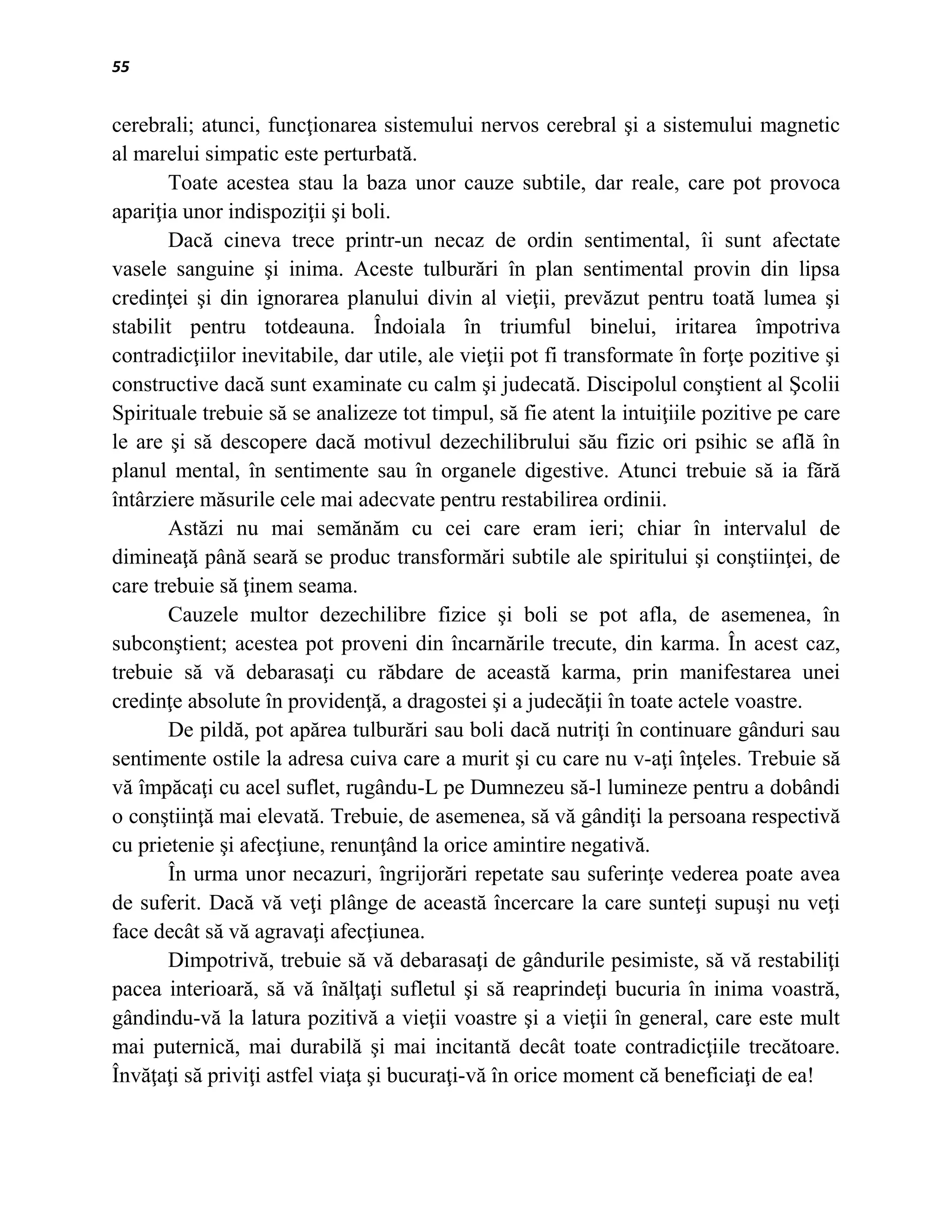 55


cerebrali; atunci, funcţionarea sistemului nervos cerebral şi a sistemului magnetic
al marelui simpatic este perturbată.
       Toate acestea stau la baza unor cauze subtile, dar reale, care pot provoca
apariţia unor indispoziţii şi boli.
       Dacă cineva trece printr-un necaz de ordin sentimental, îi sunt afectate
vasele sanguine şi inima. Aceste tulburări în plan sentimental provin din lipsa
credinţei şi din ignorarea planului divin al vieţii, prevăzut pentru toată lumea şi
stabilit pentru totdeauna. Îndoiala în triumful binelui, iritarea împotriva
contradicţiilor inevitabile, dar utile, ale vieţii pot fi transformate în forţe pozitive şi
constructive dacă sunt examinate cu calm şi judecată. Discipolul conştient al Şcolii
Spirituale trebuie să se analizeze tot timpul, să fie atent la intuiţiile pozitive pe care
le are şi să descopere dacă motivul dezechilibrului său fizic ori psihic se află în
planul mental, în sentimente sau în organele digestive. Atunci trebuie să ia fără
întârziere măsurile cele mai adecvate pentru restabilirea ordinii.
       Astăzi nu mai semănăm cu cei care eram ieri; chiar în intervalul de
dimineaţă până seară se produc transformări subtile ale spiritului şi conştiinţei, de
care trebuie să ţinem seama.
       Cauzele multor dezechilibre fizice şi boli se pot afla, de asemenea, în
subconştient; acestea pot proveni din încarnările trecute, din karma. În acest caz,
trebuie să vă debarasaţi cu răbdare de această karma, prin manifestarea unei
credinţe absolute în providenţă, a dragostei şi a judecăţii în toate actele voastre.
       De pildă, pot apărea tulburări sau boli dacă nutriţi în continuare gânduri sau
sentimente ostile la adresa cuiva care a murit şi cu care nu v-aţi înţeles. Trebuie să
vă împăcaţi cu acel suflet, rugându-L pe Dumnezeu să-l lumineze pentru a dobândi
o conştiinţă mai elevată. Trebuie, de asemenea, să vă gândiţi la persoana respectivă
cu prietenie şi afecţiune, renunţând la orice amintire negativă.
       În urma unor necazuri, îngrijorări repetate sau suferinţe vederea poate avea
de suferit. Dacă vă veţi plânge de această încercare la care sunteţi supuşi nu veţi
face decât să vă agravaţi afecţiunea.
       Dimpotrivă, trebuie să vă debarasaţi de gândurile pesimiste, să vă restabiliţi
pacea interioară, să vă înălţaţi sufletul şi să reaprindeţi bucuria în inima voastră,
gândindu-vă la latura pozitivă a vieţii voastre şi a vieţii în general, care este mult
mai puternică, mai durabilă şi mai incitantă decât toate contradicţiile trecătoare.
Învăţaţi să priviţi astfel viaţa şi bucuraţi-vă în orice moment că beneficiaţi de ea!
 