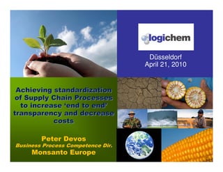 Düsseldorf
                                   April 21, 2010


 Achieving standardization
of Supply Chain Processes
  to increase ‘end to end’
transparency and decrease
           costs

        Peter Devos
Business Process Competence Dir.
     Monsanto Europe
                                                    1
 