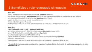 3|Beneficios y valor agregado al negocio
• Lync 2010:
• Video Conferencia Punto a Punto y Multipunto (No Soportado MultiParty)
• Lync Mobile (IOS-Android-WP) (No Soportado GSM-3G-4G Voice/Video Extensibilidad de la extensión de Lync al Móvil)
• Lync Web App (IE/Mozilla/Chrome/Safari) (No Soportado Audio/Video)
• Soporte de Roles en un mismo servidor (Mediation Server)
• Persistant Chat (Integrado + Terceros)
• Voz Empresarial y SBA para las sedes remotas apoyadas en Gateways o Mediation Server de Lync
• Lync 2013:
• Video Conferencia Punto a Punto y Multipunto (MultiParty)
• Lync Mobile (IOS-Android-WP) (GSM-3G-4G Voice/Video Soportado desde el Móvil)
• Lync WAC (IE/Mozilla/Chrome/Safari) (Audio/Video Soportado)
• Lync Web App (Integracion con Office 2013 nativo)
• Soporte de Roles en un mismo servidor (Mediation Server+Archiving+Monitoring) Soportado
• Persistant Chat (Integrado)
• Voz Empresarial y SBA para las sedes remotas apoyadas en Gateways o Mediation Server de Lync
• “Reducción de costes de viajes, estadías, dietas, impacto al medio ambiente , facturación de telefónica y de paquetes de datos
hasta de un 80 %”
 