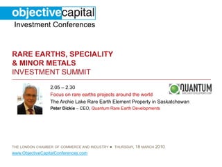 Investment Conferences


RARE EARTHS, SPECIALITY
& MINOR METALS
INVESTMENT SUMMIT
                 2.05 – 2.30
                 Focus on rare earths projects around the world
                 The Archie Lake Rare Earth Element Property in Saskatchewan
                 Peter Dickie – CEO, Quantum Rare Earth Developments




THE LONDON CHAMBER OF COMMERCE AND INDUSTRY   ● THURSDAY, 18 MARCH 2010
www.ObjectiveCapitalConferences.com
 