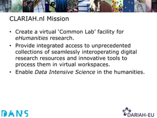 CLARIAH.nl Mission

• Create a virtual ‘Common Lab’ facility for
  eHumanities research.
• Provide integrated access to unprecedented
  collections of seamlessly interoperating digital
  research resources and innovative tools to
  process them in virtual workspaces.
• Enable Data Intensive Science in the humanities.
 