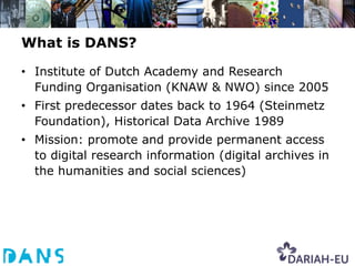What is DANS?

• Institute of Dutch Academy and Research
  Funding Organisation (KNAW & NWO) since 2005
• First predecessor dates back to 1964 (Steinmetz
  Foundation), Historical Data Archive 1989
• Mission: promote and provide permanent access
  to digital research information (digital archives in
  the humanities and social sciences)
 