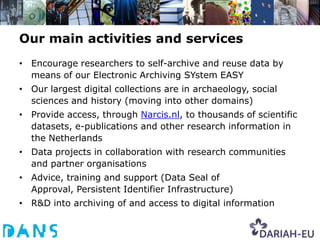 Our main activities and services
• Encourage researchers to self-archive and reuse data by
  means of our Electronic Archiving SYstem EASY
• Our largest digital collections are in archaeology, social
  sciences and history (moving into other domains)
• Provide access, through Narcis.nl, to thousands of scientific
  datasets, e-publications and other research information in
  the Netherlands
• Data projects in collaboration with research communities
  and partner organisations
• Advice, training and support (Data Seal of
  Approval, Persistent Identifier Infrastructure)
• R&D into archiving of and access to digital information
 