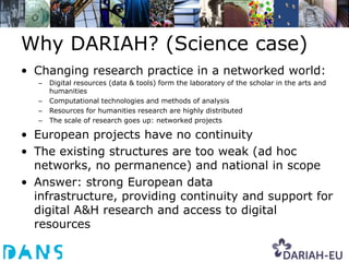Why DARIAH? (Science case)
• Changing research practice in a networked world:
   –   Digital resources (data & tools) form the laboratory of the scholar in the arts and
       humanities
   –   Computational technologies and methods of analysis
   –   Resources for humanities research are highly distributed
   –   The scale of research goes up: networked projects

• European projects have no continuity
• The existing structures are too weak (ad hoc
  networks, no permanence) and national in scope
• Answer: strong European data
  infrastructure, providing continuity and support for
  digital A&H research and access to digital
  resources
 