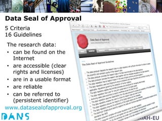 Data Seal of Approval
5 Criteria
16 Guidelines
The research data:
• can be found on the
  Internet
• are accessible (clear
  rights and licenses)
• are in a usable format
• are reliable
• can be referred to
  (persistent identifier)
www.datasealofapproval.org
 