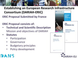 Establishing an European Research Infrastructure
 Consortium (DARIAH-ERIC)
ERIC Proposal Submitted by France

ERIC Proposal consists of:
• Technical and Scientific Description
   Mission and objectives of DARIAH
• Statutes
   • Participation
   • Governance
   • Budgetary principles
   • Policy development
 