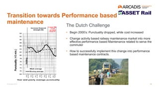 © Arcadis 2017
Transition towards Performance based
maintenance
The Dutch Challenge
• Begin 2000’s: Punctuality dropped, while cost increased
• Change activity based railway maintenance market into more
effective performance based Maintenance related to serve the
commuter
• How to successfully implement this change into performance
based maintenance contracts.
10
 