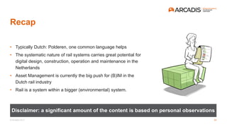 © Arcadis 2017
Recap
• Typically Dutch: Polderen, one common language helps
• The systematic nature of rail systems carries great potential for
digital design, construction, operation and maintenance in the
Netherlands
• Asset Management is currently the big push for (B)IM in the
Dutch rail industry
• Rail is a system within a bigger (environmental) system.
Disclaimer: a significant amount of the content is based on personal observations
24
 