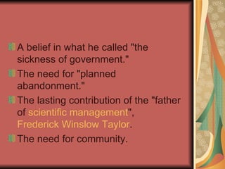 A belief in what he called "the sickness of government."  The need for "planned abandonment."  The lasting contribution of the "father of  scientific management ",  Frederick Winslow Taylor .  The need for community. 
