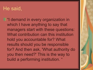 He said, “I demand in every organization in which I have anything to say that managers start with these questions: What contribution can this institution hold you accountable for? What results should you be responsible for? And then ask, 'What authority do you then need?' This is the way to build a performing institution. “ 