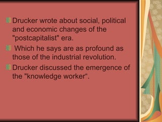 Drucker wrote about social, political and economic changes of the "postcapitalist" era. Which he says are as profound as those of the industrial revolution.  Drucker discussed the emergence of the "knowledge worker“.  