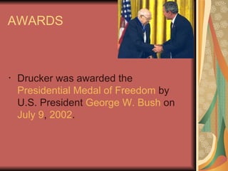AWARDS  Drucker was awarded the  Presidential Medal of Freedom  by U.S. President  George W. Bush  on  July 9 ,  2002 .  