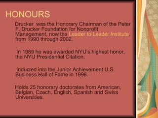 HONOURS Drucker  was the Honorary Chairman of the Peter F. Drucker Foundation for Nonprofit Management, now the  Leader to Leader Institute , from 1990 through 2002. In 1969 he was awarded NYU’s highest honor, the NYU Presidential Citation. Inducted into the Junior Achievement U.S. Business Hall of Fame in 1996.  Holds 25 honorary doctorates from American, Belgian, Czech, English, Spanish and Swiss Universities. 