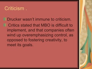 Criticism . Drucker wasn’t immune to criticism. Critics stated that MBO is difficult to implement, and that companies often wind up overemphasizing control, as opposed to fostering creativity, to meet its goals.   