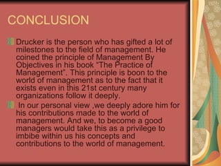 CONCLUSION Drucker is the person who has gifted a lot of milestones to the field of management. He coined the principle of Management By Objectives in his book “The Practice of Management”. This principle is boon to the world of management as to the fact that it exists even in this 21st century many organizations follow it deeply.  In our personal view ,we deeply adore him for his contributions made to the world of management. And we, to become a good managers would take this as a privilege to imbibe within us his concepts and contributions to the world of management. 