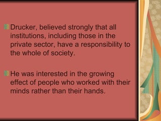 Drucker, believed strongly that all institutions, including those in the private sector, have a responsibility to the whole of society. He was interested in the growing effect of people who worked with their minds rather than their hands.  