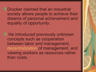 Drucker claimed that an industrial society allows people to achieve their dreams of personal achievement and equality of opportunity . He introduced previously unknown concepts such as cooperation between labor and management,  decentralization  of management, and viewing workers as resources rather than costs. 