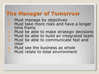The Manager of Tomorrow Must manage by objectives Must take more risks and have a longer time frame Must be able to make strategic decisions Must be able to build an integrated team Must be able to communicate fast and clear Must see the business as whole Must relate to total environment 