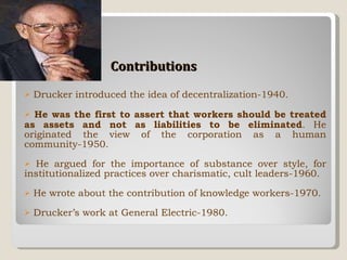 Contributions Drucker introduced the idea of decentralization-1940. He was the first to assert that workers should be treated as assets and not as liabilities to be eliminated . He originated the view of the corporation as a human community-1950. He argued for the importance of substance over style, for institutionalized practices over charismatic, cult leaders-1960. He wrote about the contribution of knowledge workers-1970. Drucker’s work at General Electric-1980. 