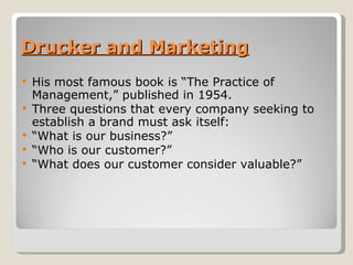 Drucker and Marketing His most famous book is “The Practice of Management,” published in 1954.  Three questions that every company seeking to establish a brand must ask itself:  “ What is our business?”  “ Who is our customer?”  “ What does our customer consider valuable?”  