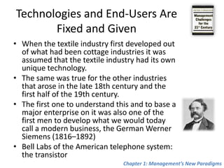 Technologies and End-Users Are Fixed and GivenWhen the textile industry first developed out of what had been cottage industries it was assumedthat the textile industry had its own unique technology. The same was true for the other industries that arose in the late 18th century and the first half of the 19th century.The first one to understand this and to base a major enterprise on it was also one of the first men to develop what we would today call a modern business, the German Werner Siemens (1816–1892)Bell Labs of the American telephone system: the transistorChapter 1: Management’s New Paradigms