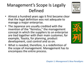 Management’s Scope Is Legally DefinedAlmost a hundred years ago it first became clear that the legal definition was not adequate to manage a major enterprise.The Japanese are usually credited with the invention of the “Keiretsu,” the management concept in which the suppliers to an enterprise are tied together with their main customer, for example, Toyota, for planning, product development, cost control and so on. What is needed, therefore, is a redefinition of the scope of management. Management has to encompass the entire process.Chapter 1: Management’s New Paradigms