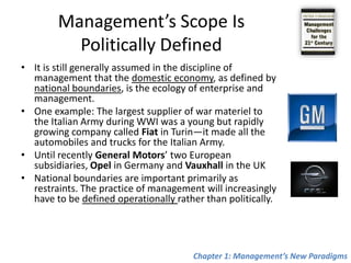 Management’s Scope Is Politically DefinedIt is still generally assumed in the discipline of management that the domestic economy, as defined by national boundaries, is the ecology of enterprise and management.One example: The largest supplier of war materiel to the Italian Army during WWI was a young but rapidly growing company called Fiat in Turin—it made all the automobiles and trucks for the Italian Army. Until recently General Motors’ two European subsidiaries, Opel in Germany and Vauxhall in the UKNational boundaries are important primarily as restraints. The practice of managementwill increasingly have to be defined operationally rather than politically.Chapter 1: Management’s New Paradigms