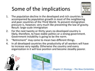 Some of the implicationsThe population decline in the developed and rich countries is accompanied by population growth in most of the neighboring and poor countries of the Third World. To prevent immigration pressure is, however, very much like preventing the law of gravity. Result: large-scale immigrationFor the next twenty or thirty years no developed country is likely, therefore, to have stable politics or a strong government. Government instability is going to be the norm.“Retirement” may come to mean two different things. In all developed countries the productivity of all workers will have to increase very rapidly. Otherwise the countryand every organization in itwill lose position and become steadily poorer.Chapter 2: Strategy – The New Certainties