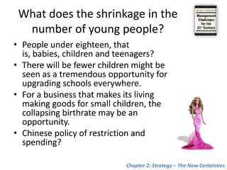 What does the shrinkage in the number of young people?People under eighteen, that is, babies, children and teenagers?There will be fewer children might be seen as a tremendous opportunity for upgrading schools everywhere.For a business that makes its living making goods for small children, the collapsing birthrate may be an opportunity. Chinese policy of restriction and spending?Chapter 2: Strategy – The New Certainties