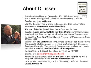 About DruckerPeter Ferdinand Drucker (November 19, 1909–November 11, 2005) was a writer, management consultant and university professor.Drucker was born in ViennaWent to Germany first working in banking and then in journalismHe earned a doctorate in international lawThe rise of Nazism forced him to leave Germany in 1933Drucker moved permanently to the United States, where he became a university professor as well as a freelance writer and business guru. He taught at New York University as a Professor of Management from 1950 to 1971Drucker came to California in 1971, where he developed the country's first executive MBA program for working professionals at Claremont Graduate University (The university's management school was named the Peter F. Drucker Graduate School of Management )He taught his last class at the school in the Spring of 2002Drucker is the authorof thirty-nine booksHe was an editorial columnist for The Wall Street Journal. He was a frequent contributor to the Harvard Business Review Drucker died November 11, 2005 in Claremont, California of natural causes. He was 95