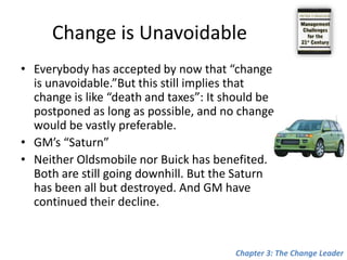 Change is UnavoidableEverybody has accepted by now that “change is unavoidable.”But this still implies that change is like “death and taxes”: It should be postponed as long as possible, and no change would be vastly preferable.GM’s “Saturn”Neither Oldsmobile nor Buick has benefited. Both are still going downhill. But the Saturn has been all but destroyed. And GM have continued their decline.Chapter 3: The Change Leader