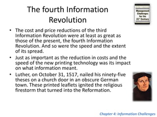 Gutenberg introduced the pressEurope consisted of hundreds of monasteries, many of which housed large numbers of highly skilled monks. Each monk labored from dawn to dusk, six days a week, copying books by hand.An industrious, well-trained monk could do four pages a day, or twenty-five pages during a six-day week, for an annual output of twelve hundred to thirteen hundred hand written pages.Fifty years later, by 1500, the monks had become unemployed.A printing team could produce annually at least 5 million printed pages, bound into 25,000 books ready to be soldChapter 4: Information Challenges