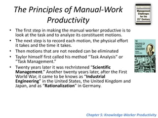 The Productivity of the Manual Worker Great poets, the Greek Hesiod andthe Roman Virgil sang about the work of the farmer. But neither the work they sang about nor their farmers bear even the most remote resemblance to reality or were meant to have any.When nineteen hundred years after Karl Marx came to write about manual work and manual workers, he too never looked at either, nor had he ever as much as touched a machine. The first man to do both, that is, to work as a manual worker and then to study manual work, was Frederick Winslow Taylor Chapter 5: Knowledge-Worker Productivity