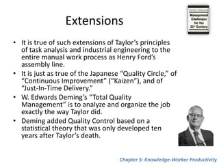 The Principles of Manual-Work ProductivityThe first step in making the manual worker productive is to look at the task and to analyze its constituent motions. The next step is to record each motion, the physical effort it takes and the time it takes. Then motions that are not needed can be eliminatedTaylor himself first called his method “Task Analysis” or “Task Management.” Twenty years later it was rechristened “Scientific Management.” Another twenty years later, after the First World War, it came to be knows as “Industrial Engineering” in the United States, the United Kingdom and Japan, and as “Rationalization” in Germany.Chapter 5: Knowledge-Worker Productivity