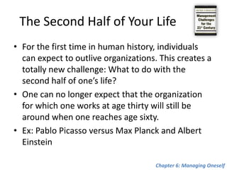What Are My Values?To be able to manage oneself, one finally has to know: “What are my values?”Drucker calls it the “mirror test.”Ex: German Ambassador in LondonKing Edward VII was a notorious womanizer and made it clear what kind of dinner he wanted—at the end, after the desert had been served, a huge cake was going to appear, and out of it would jump a dozen or more naked prostitutes as the lights were dimmed. And the German ambassador resigned rather than preside over this dinner. “I refuse to see a pimp in the mirror in the morning, when I shave.”Chapter 6: Managing Oneself