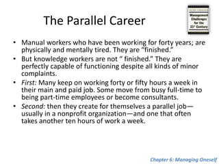 The Second Half of Your LifeFor the first time in human history, individuals can expect to outlive organizations. This creates a totally new challenge: What to do with the second half of one’s life? One can no longer expect that the organization for which one works at age thirty will still be around when one reaches age sixty. Ex: Pablo Picasso versus Max Planck and Albert Einstein Chapter 6: Managing Oneself