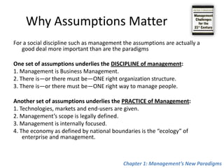 Why Assumptions MatterFor a social discipline such as management the assumptions are actually a good deal more important than are the paradigmsOne set of assumptions underlies the DISCIPLINE of management:1. Management is Business Management.2. There is—or there must be—ONE right organization structure.3. There is—or there must be—ONE right way to manage people. Another set of assumptions underlies the PRACTICE of Management:1. Technologies, markets and end-users are given.2. Management’s scope is legally defined.3. Management is internally focused.4. The economy as defined by national boundaries is the “ecology” of enterprise and management.Chapter 1: Management’s New Paradigms