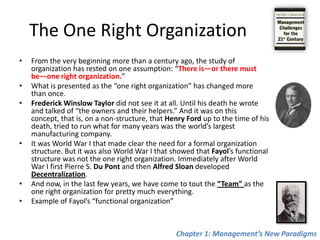 The One Right OrganizationFrom the very beginning more than a century ago, the study of organization has rested on one assumption: “There is—or there must be—one right organization.”What is presented as the “one right organization” has changed more than once. Frederick Winslow Taylor did not see it at all. Until his death he wrote and talked of “the owners and their helpers.” And it was on this concept, that is, on a non-structure, that Henry Ford up to the time of his death, tried to run what for many years was the world’s largest manufacturing company.It was World War I that made clear the need for a formal organization structure. But it was also World War I that showed that Fayol’s functional structure was not the one right organization. Immediately after World War I first Pierre S. Du Pont and then Alfred Sloan developed Decentralization. And now, in the last few years, we have come to tout the “Team” as the one right organization for pretty much everything.Example of Fayol’s “functional organization”Chapter 1: Management’s New Paradigms