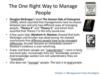 The One Right Way to Manage PeopleDouglas McGregor’s book The Human Side of Enterprise (1960), which asserted that managements have to choose between two and only two different ways of managing people, “Theory X” and “Theory Y,” and which then asserted that Theory Y is the only sound one.A few years later Abraham H. Maslow showed that both McGregorand Drucker was dead wrong. He showed conclusively that different people have to be managed differently. Drucker became an immediate convert—Maslow’s evidence is over-whelming. Fewer and fewer people are “subordinates”—even in fairly low-level jobs. Increasingly they are “knowledge workers.” And knowledge workers are not subordinates; they are “associates.”One does not “manage” people. The task is to lead people .Chapter 1: Management’s New Paradigms